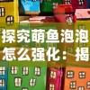 探究萌鱼泡泡怎么强化：揭秘提高萌鱼泡泡战斗力与生存能力的秘籍