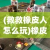 (救救橡皮人怎么玩)橡皮人救援游戏：从简单到复杂，体验极致的救援冒险旅程