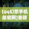 (qq幻想手机版官网)重磅归来：QQ幻想手机版全新改版，带你重新解锁经典副本战斗