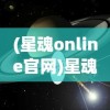 (星魂online官网)星魂Online：探索宇宙边界的全新视角，重燃探索未知世界的热情