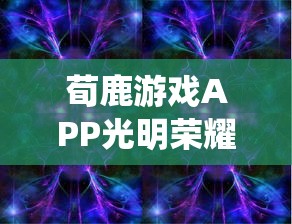 荀鹿游戏APP光明荣耀：通过科技创新引领革新传统游戏形式，为用户带来新的娱乐体验