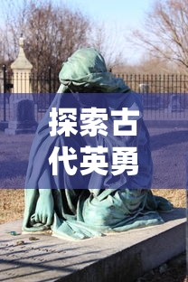 探索古代英勇豪杰：坎公骑冠剑的历史考察及其在中国传统武侠文化中的影响研究