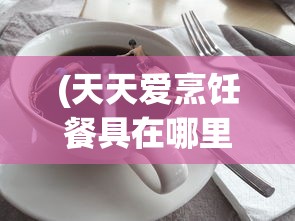 (天天爱烹饪餐具在哪里)探索天天爱料理：需要推进多少关卡才能拥有一个餐厅？