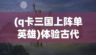 (q卡三国上阵单英雄)体验古代战争策略，Q卡三国手机版打造你的专属武将阵容