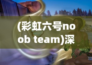 (彩虹六号noob team)深度解析：彩虹六号Montage的战术应用与优势在实战中的体现