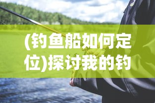 (钓鱼船如何定位)探讨我的钓鱼生活中如何根据场合和钓鱼技巧选择与更换船只