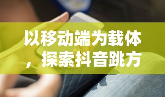 以移动端为载体，探索抖音跳方块游戏如何凭借创新玩法引领休闲游戏市场潮流