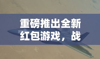 重磅推出全新红包游戏，战机归来：抢红包盛宴，回馈玩家，豪礼等你拿！