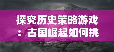 探究历史策略游戏：古国崛起如何挑选最适合自己的战斗阵容推荐