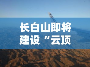 长白山即将建设“云顶天宫”，打造新的旅游热门地，开发未来科技与自然之美完美结合的假日旅游模式