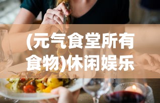 (元气食堂所有食物)休闲娱乐必备: 揭秘元气食堂小游戏的魅力与操作技巧