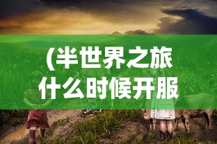 (半世界之旅什么时候开服)探寻答案：经典游戏《半世界之旅》是否有重新上架的可能性？