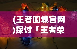 (王者围城官网)探讨「王者荣耀」中围城突围玩法的战术技巧与英雄选择策略