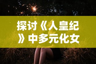 探讨《人皇纪》中多元化女性角色设定：主角拥有几名女主及其各自独特的角色特性研究