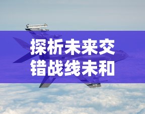 探析未来交错战线未和谐图鉴：陆地海空三维空间战略布局与军事技术革新