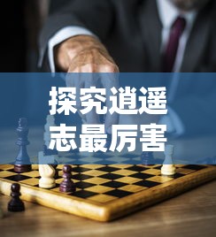 探究逍遥志最厉害三个武将的技能特点和胜利秘密：由游戏策略出发的独特视角解析