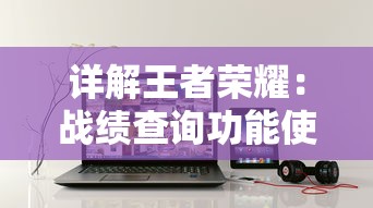 详解王者荣耀:战绩查询功能使用指南及其历史数据查看时间范围 详解王者荣耀:战绩查询功能使用指南及其历史数据查看时间范围