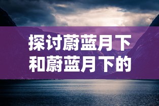 探讨蔚蓝月下和蔚蓝月下的回忆的区别：从情感表达和主题处理的角度看其艺术价值和影响