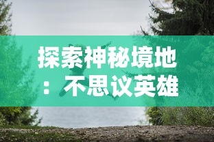 探索神秘境地：不思议英雄之村的绚丽转变与激动人心的角色发展之旅