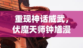 重现神话威武，伏魔天师钟馗漫画探索传统文化精髓与现代审美结合的诠释方式